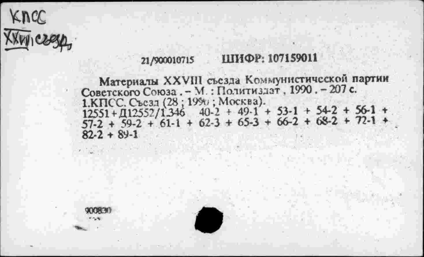 ﻿КПСС
21/900010715 ШИФР: 107159011
Материны XXVIII съезда Коммунистической партии Советского Союза . - М : Политиздат, 1990. - 207 с. 1.КПСС. Съезд (28 ; 199*1; Москва).
12551+ Д12552/1346 40-2 * 49-1 + 53-1 +• 54-2 + 56-1 + 57-2 + 59-2 + 61-1 + 62-3 + 65-3 + 66-2 + 68-2 <■ 72-1 ♦ 82-2 + 89-1
«Ю8Э1
--.ч